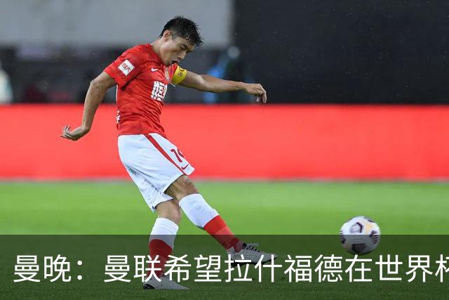 曼晚：曼联希望拉什福德在世界杯尽可能表现出色，这有助于出售他